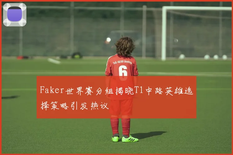 Faker世界赛分组揭晓T1中路英雄选择策略引发热议