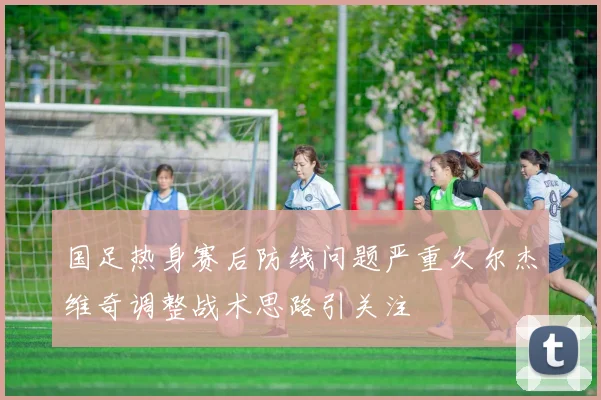 国足热身赛后防线问题严重久尔杰维奇调整战术思路引关注