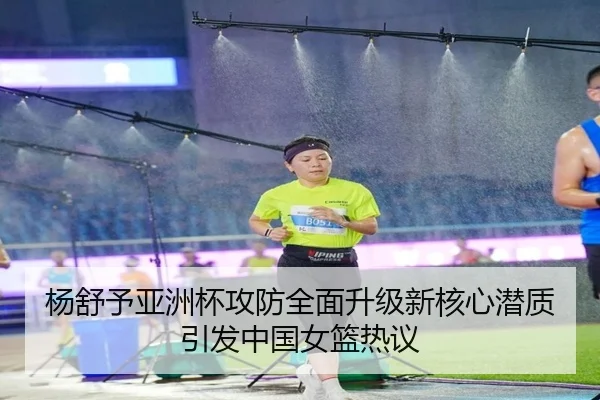 杨舒予亚洲杯攻防全面升级新核心潜质引发中国女篮热议